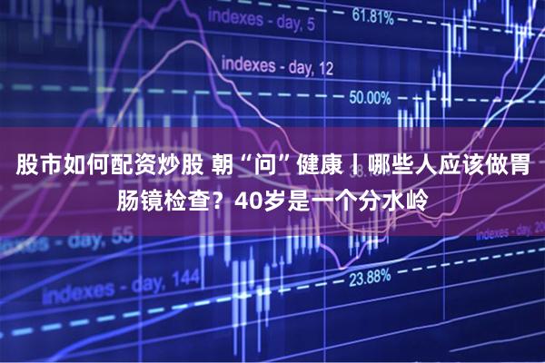 股市如何配资炒股 朝“问”健康丨哪些人应该做胃肠镜检查？40岁是一个分水岭