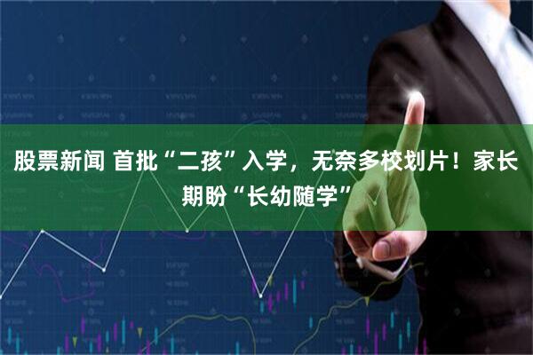 股票新闻 首批“二孩”入学，无奈多校划片！家长期盼“长幼随学”