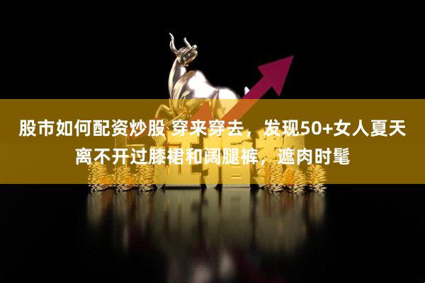 股市如何配资炒股 穿来穿去，发现50+女人夏天离不开过膝裙和阔腿裤，遮肉时髦