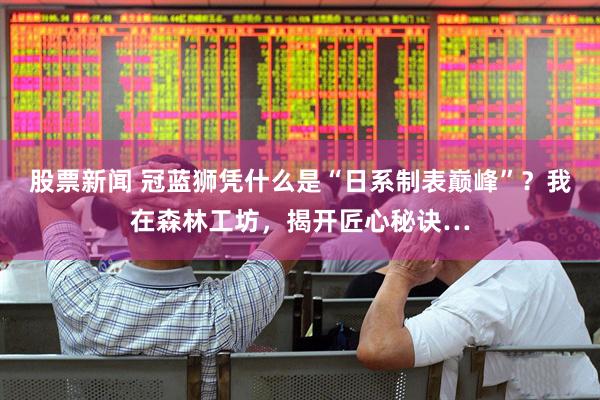 股票新闻 冠蓝狮凭什么是“日系制表巅峰”？我在森林工坊，揭开匠心秘诀…