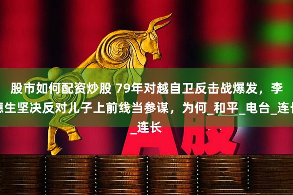股市如何配资炒股 79年对越自卫反击战爆发，李德生坚决反对儿子上前线当参谋，为何_和平_电台_连长