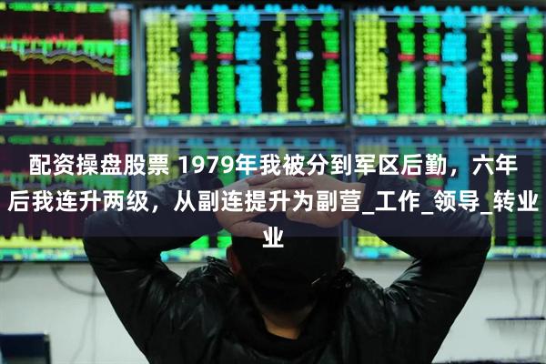 配资操盘股票 1979年我被分到军区后勤，六年后我连升两级，从副连提升为副营_工作_领导_转业