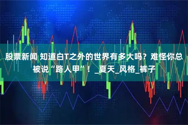 股票新闻 知道白T之外的世界有多大吗？难怪你总被说“路人甲”！_夏天_风格_裤子