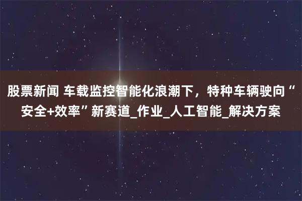 股票新闻 车载监控智能化浪潮下，特种车辆驶向“安全+效率”新赛道_作业_人工智能_解决方案
