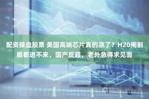 配资操盘股票 美国高端芯片真的凉了？H20阉割版都进不来，国产反超，老外急得求见面