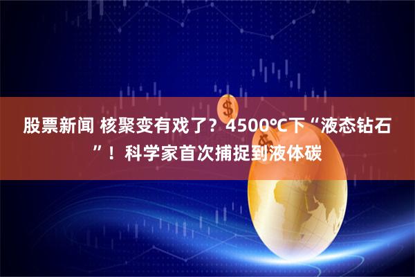 股票新闻 核聚变有戏了？4500℃下“液态钻石”！科学家首次捕捉到液体碳