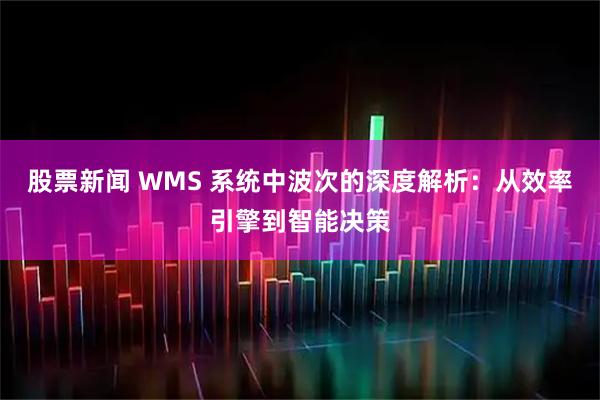 股票新闻 WMS 系统中波次的深度解析：从效率引擎到智能决策