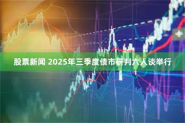 股票新闻 2025年三季度债市研判六人谈举行