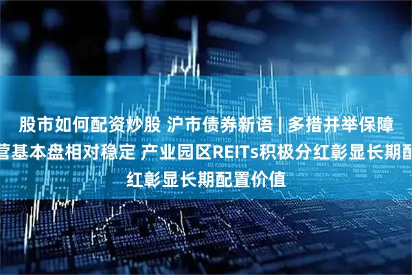 股市如何配资炒股 沪市债券新语 | 多措并举保障资产运营基本盘相对稳定 产业园区REITs积极分红彰显长期配置价值