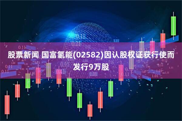 股票新闻 国富氢能(02582)因认股权证获行使而发行9万股