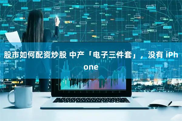 股市如何配资炒股 中产「电子三件套」，没有 iPhone