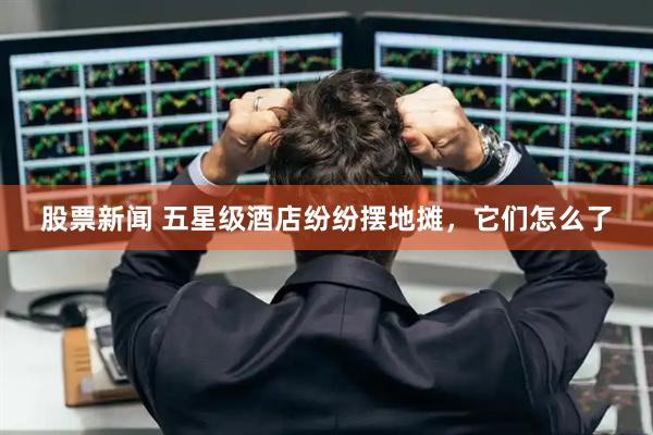 股票新闻 五星级酒店纷纷摆地摊，它们怎么了