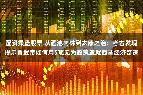 配资操盘股票 从酒池肉林到太康之治：考古发现揭示晋武帝如何用5项无为政策造就西晋经济奇迹