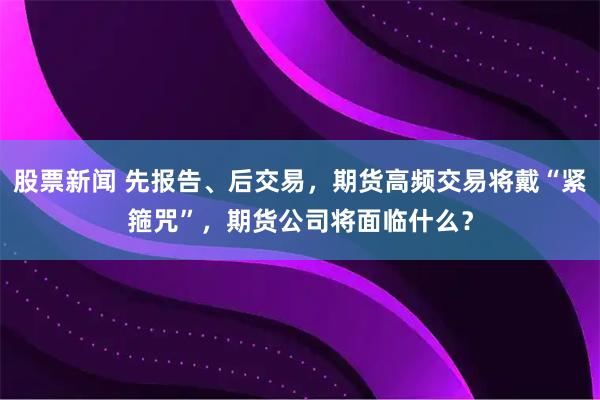 股票新闻 先报告、后交易，期货高频交易将戴“紧箍咒”，期货公司将面临什么？