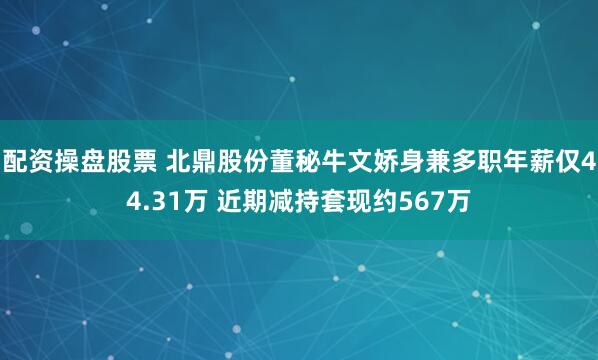 配资操盘股票 ﻿北鼎股份董秘牛文娇身兼多职年薪仅44.31万 近期减持套现约567万