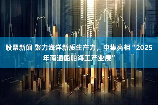 股票新闻 聚力海洋新质生产力，中集亮相“2025年南通船舶海工产业展”