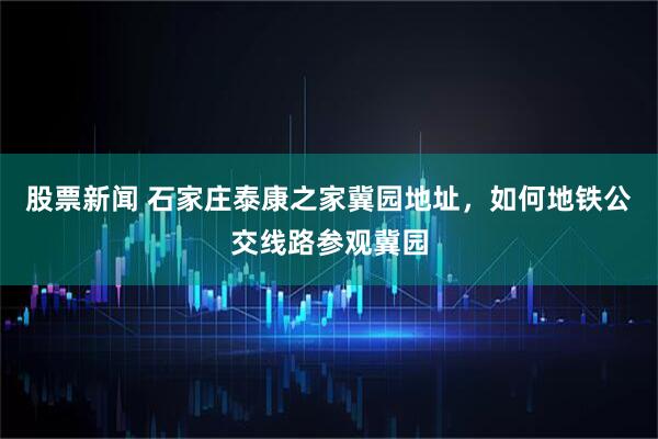 股票新闻 石家庄泰康之家冀园地址，如何地铁公交线路参观冀园