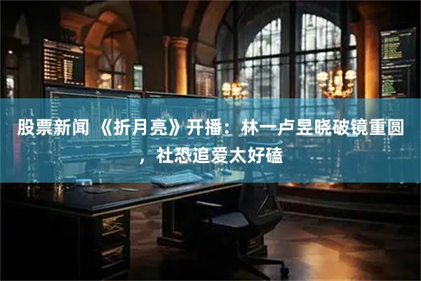 股票新闻 《折月亮》开播：林一卢昱晓破镜重圆，社恐追爱太好磕