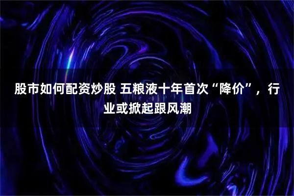 股市如何配资炒股 五粮液十年首次“降价”，行业或掀起跟风潮