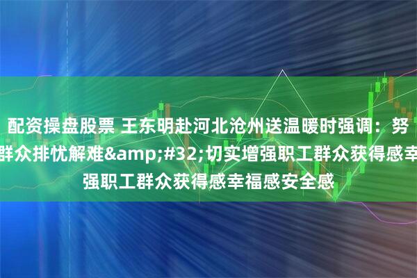 配资操盘股票 王东明赴河北沧州送温暖时强调：努力帮助职工群众排忧解难 切实增强职工群众获得感幸福感安全感