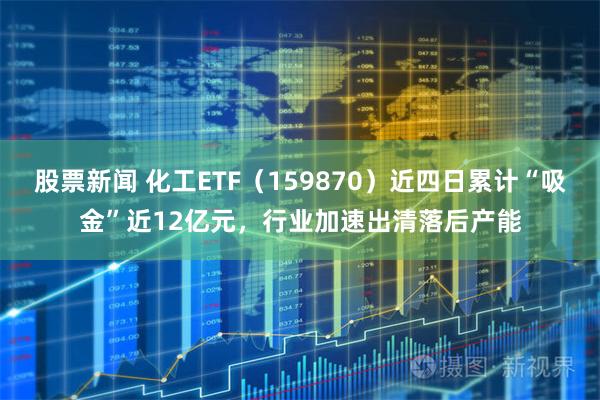 股票新闻 化工ETF（159870）近四日累计“吸金”近12亿元，行业加速出清落后产能