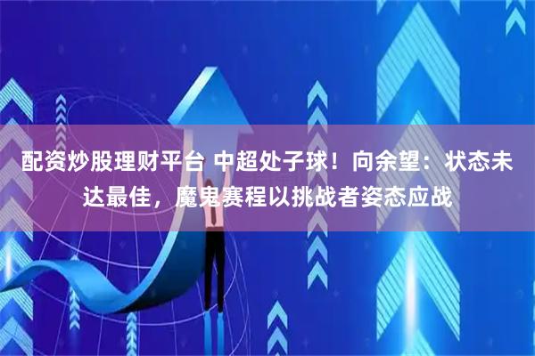配资炒股理财平台 中超处子球！向余望：状态未达最佳，魔鬼赛程以挑战者姿态应战