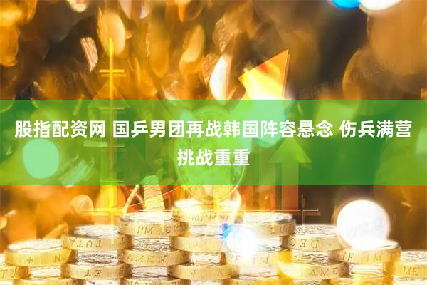 股指配资网 国乒男团再战韩国阵容悬念 伤兵满营挑战重重