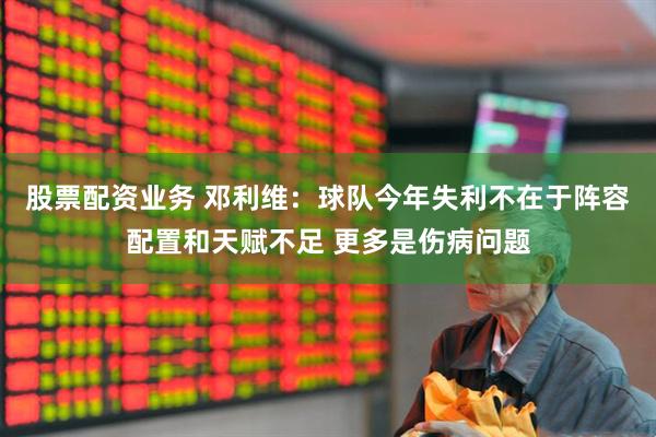股票配资业务 邓利维：球队今年失利不在于阵容配置和天赋不足 更多是伤病问题