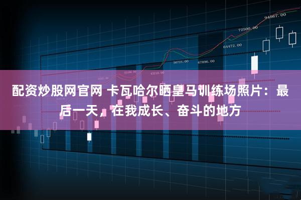 配资炒股网官网 卡瓦哈尔晒皇马训练场照片：最后一天，在我成长、奋斗的地方