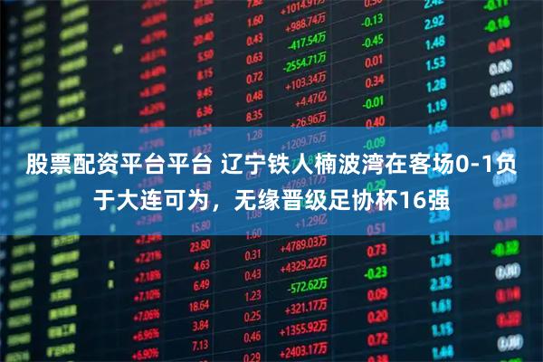 股票配资平台平台 辽宁铁人楠波湾在客场0-1负于大连可为，无缘晋级足协杯16强